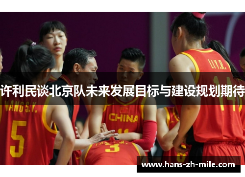 许利民谈北京队未来发展目标与建设规划期待 许利民谈北京队未来发展目标与建设规划期待