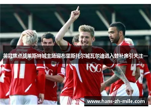 英冠焦点战莱斯特城主场迎布里斯托尔城瓦尔迪进入替补席引关注一